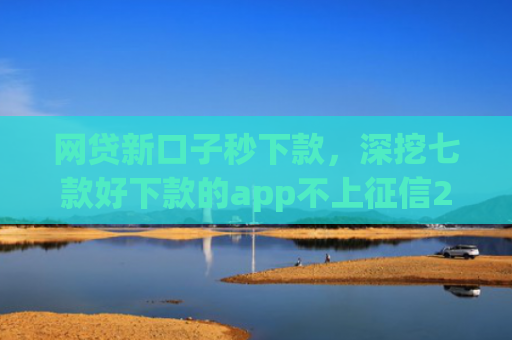 网贷新口子秒下款，深挖七款好下款的app不上征信2025