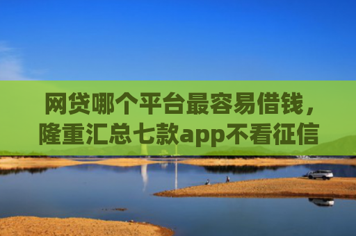 网贷哪个平台最容易借钱，隆重汇总七款app不看征信能下款的口子