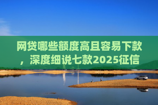 网贷哪些额度高且容易下款，深度细说七款2025征信不好能下款的app