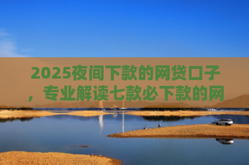 2025夜间下款的网贷口子，专业解读七款必下款的网贷口子分期