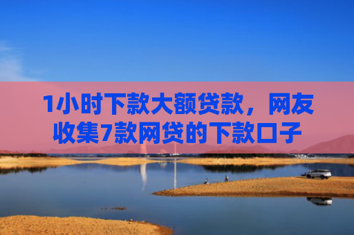1小时下款大额贷款，网友收集7款网贷的下款口子