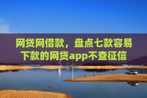 网贷网借款，盘点七款容易下款的网贷app不查征信