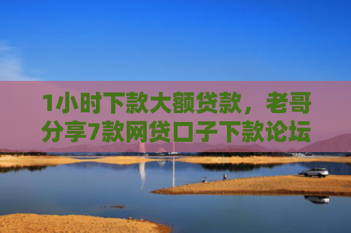 1小时下款大额贷款，老哥分享7款网贷口子下款论坛