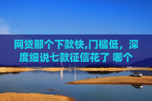 网贷那个下款快,门槛低，深度细说七款征信花了 哪个app可以下款