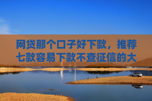 网贷那个口子好下款，推荐七款容易下款不查征信的大额app