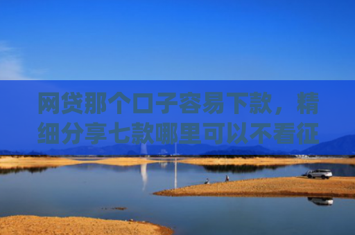 网贷那个口子容易下款，精细分享七款哪里可以不看征信秒下款app