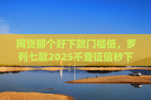 网贷那个好下款门槛低，罗列七款2025不查征信秒下款的app