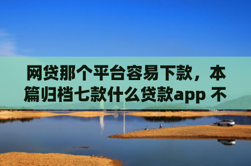 网贷那个平台容易下款，本篇归档七款什么贷款app 不看征信 下款快