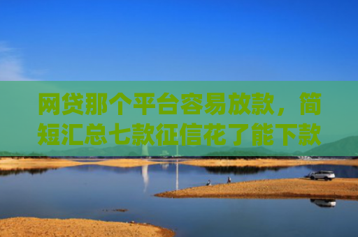 网贷那个平台容易放款，简短汇总七款征信花了能下款的软件app