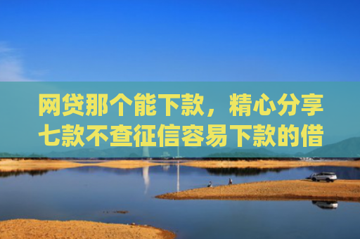 网贷那个能下款，精心分享七款不查征信容易下款的借款app