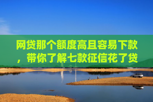 网贷那个额度高且容易下款，带你了解七款征信花了贷款好下款的app
