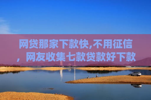 网贷那家下款快,不用征信，网友收集七款贷款好下款的app征信不好