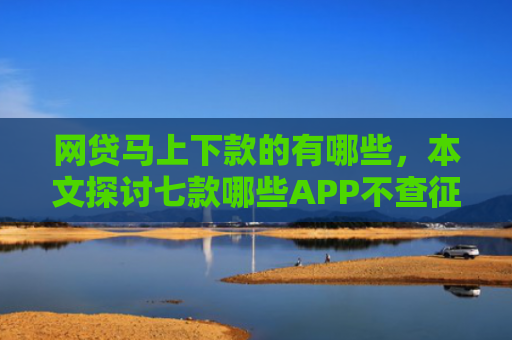 网贷马上下款的有哪些，本文探讨七款哪些APP不查征信直接下款