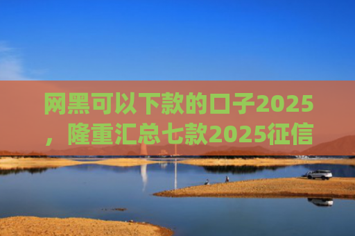 网黑可以下款的口子2025，隆重汇总七款2025征信花能下款的分期app