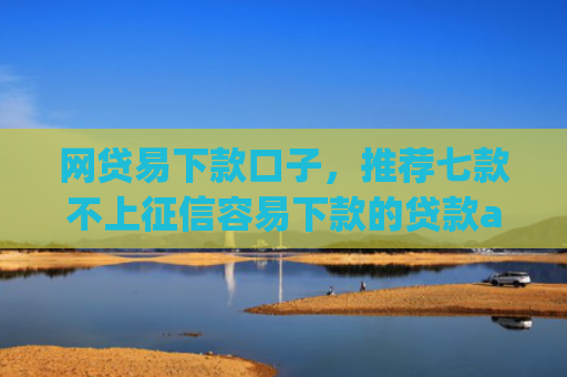 网贷易下款口子，推荐七款不上征信容易下款的贷款app