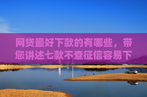 网贷最好下款的有哪些，带您讲述七款不查征信容易下款的网贷app