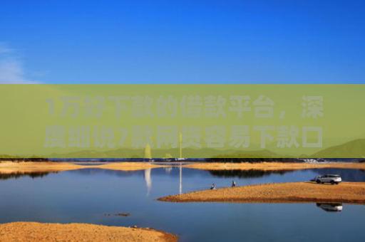 1万好下款的借款平台，深度细说7款网贷容易下款口子