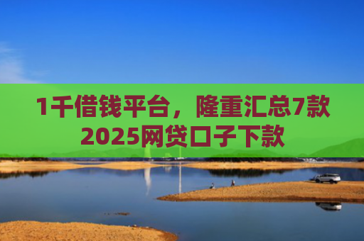 1千借钱平台，隆重汇总7款2025网贷口子下款