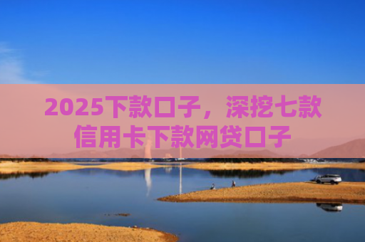 2025下款口子，深挖七款信用卡下款网贷口子