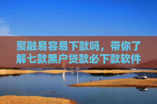 聚融易容易下款吗，带你了解七款黑户贷款必下款软件