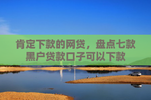 肯定下款的网贷，盘点七款黑户贷款口子可以下款