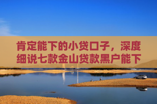 肯定能下的小贷口子，深度细说七款金山贷款黑户能下款吗