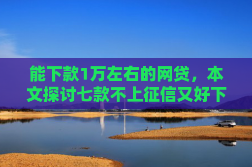 能下款1万左右的网贷，本文探讨七款不上征信又好下款的网贷
