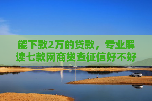 能下款2万的贷款，专业解读七款网商贷查征信好不好下款