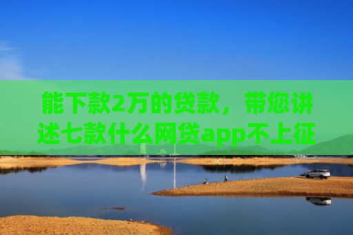 能下款2万的贷款，带您讲述七款什么网贷app不上征信好下款