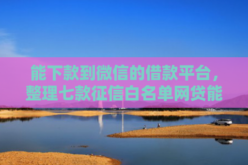 能下款到微信的借款平台，整理七款征信白名单网贷能下款吗
