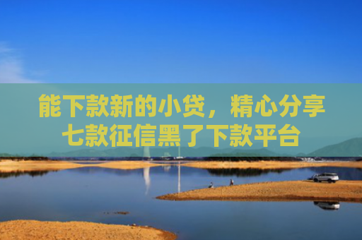 能下款新的小贷，精心分享七款征信黑了下款平台