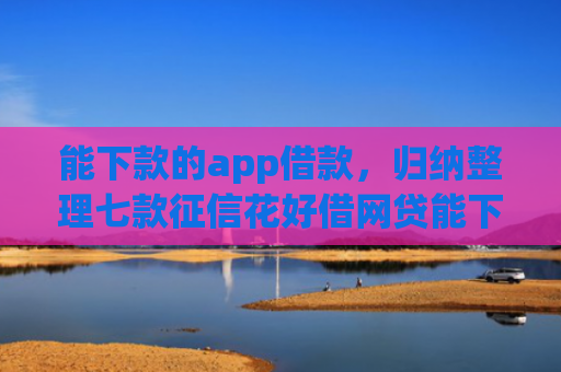 能下款的app借款，归纳整理七款征信花好借网贷能下款吗