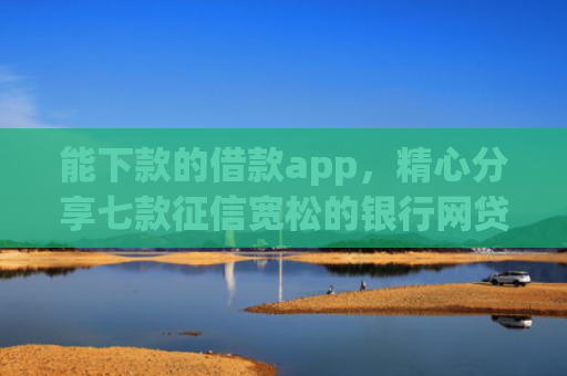 能下款的借款app，精心分享七款征信宽松的银行网贷能下款吗