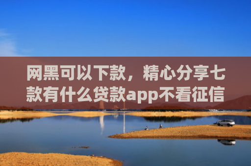 网黑可以下款，精心分享七款有什么贷款app不看征信下款快