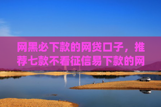 网黑必下款的网贷口子，推荐七款不看征信易下款的网贷app
