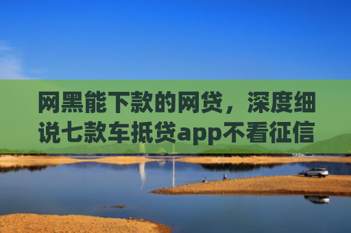 网黑能下款的网贷，深度细说七款车抵贷app不看征信能下款吗