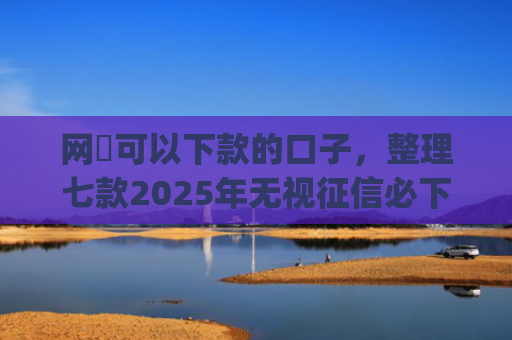 网黒可以下款的口子，整理七款2025年无视征信必下款的app