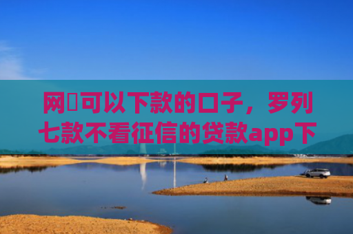 网黒可以下款的口子，罗列七款不看征信的贷款app下款2万