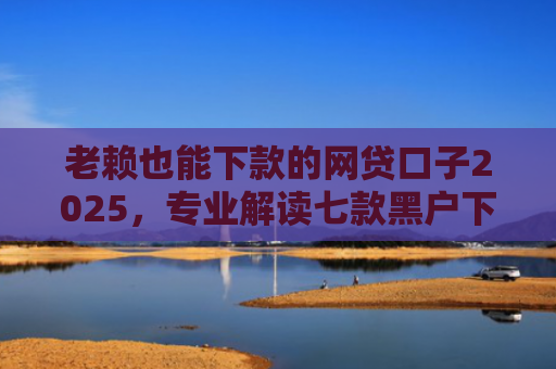 老赖也能下款的网贷口子2025，专业解读七款黑户下款快的贷款软件