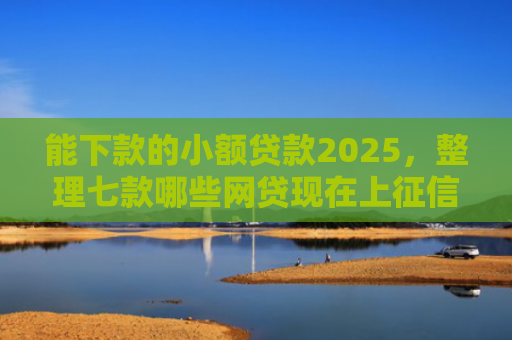 能下款的小额贷款2025，整理七款哪些网贷现在上征信啊可以下款