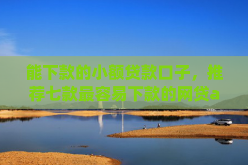 能下款的小额贷款口子，推荐七款最容易下款的网贷app不上征信