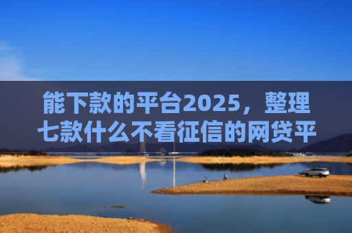 能下款的平台2025，整理七款什么不看征信的网贷平台好下款