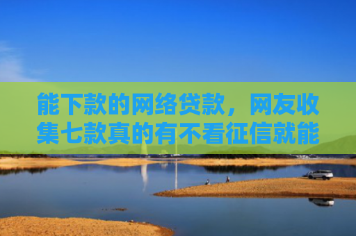 能下款的网络贷款，网友收集七款真的有不看征信就能下款的网贷吗