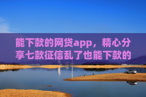 能下款的网贷app，精心分享七款征信乱了也能下款的网贷