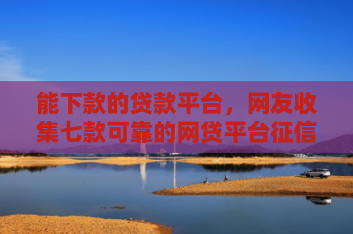 能下款的贷款平台，网友收集七款可靠的网贷平台征信低能下款吗