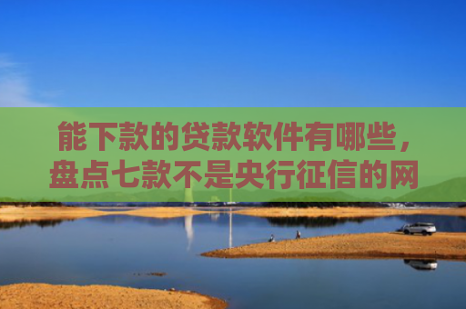 能下款的贷款软件有哪些，盘点七款不是央行征信的网贷能下款吗