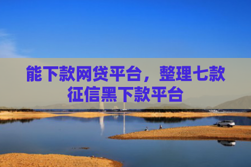 能下款网贷平台，整理七款征信黑下款平台