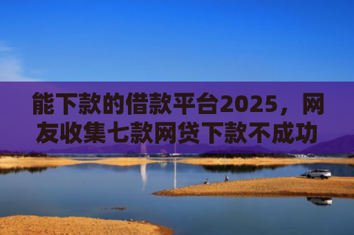 能下款的借款平台2025，网友收集七款网贷下款不成功上征信吗