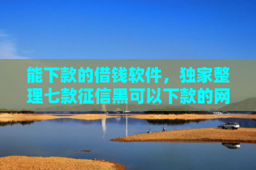 能下款的借钱软件，独家整理七款征信黑可以下款的网贷吗