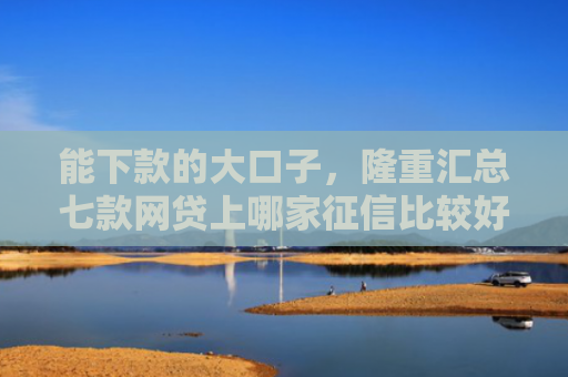 能下款的大口子，隆重汇总七款网贷上哪家征信比较好下款